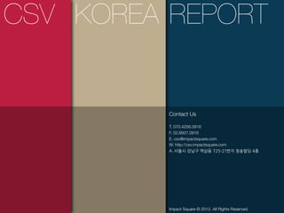 CSV KOREA REPORT


          Contact Us

          T. 070.4256.0916
          F. 02.6937.0916
          E. csv@impactsquare.com
          W. http://csv.impactsquare.com
          A.




          Impact Square © 2012. All Rights Reserved.
 