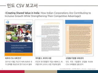 3. CSV at Work in India: Agriculture

                                                                                Discovering better ways
                                                                                to solve social problems
                                                                                                                                                        Foreword: Michael Porter, Professor,
                                                                                                                                               Harvard Business School and Co-Founder, FSG




                                                                                                                                                                                                                                          IKSL
                                                                                                                                                                                                                                                                                     101
                                                                                                                                 In  January  of  this  year,  Mark  Kramer  and  I  published  “Creating  Shared  Value:  How  to           IFFCO Kisan Sanchar Limited (IKSL)
                                                                                                                                 Reinvent  Capitalism  and  Unleash  a  Wave  of  Innovation  and  Growth”  in  the  Harvard                 In 2005, Ranjan Sharma hoped to address a serious problem faced by Indian farmers—lack of access to
                                                                                                                                 Business Review. This white paper is a timely review of how to apply creating shared                        accurate and timely agriculture advice—that he believed was critical to increasing productivity. To
                                                                                                                                 value (CSV) thinking to the Indian context.                                                                 overcome this information gap, Sharma developed IFFCO Kisan Sanchar Limited (IKSL). IKSL sells
                                                                                                                                                                                                                                             farmers  a  “Green” SIM card and provides them five free daily voice messages that give guidance on
                                                                                                                                 The notion that business can play an important role in societal change is not new.
                                                                                                                                                                                                                                             agriculture and related issues, including animal husbandry, agro-marketing, dairy farming, poultry, and
                                                                                                                                 However, moving beyond corporate social responsibility and using core business assets
                                                                                                                                                                                                                                             weather conditions. IKSL also offers a dedicated helpline to answer queries in farmers’ own languages.
                                                                                                                                 to drive both profit and social benefit is an idea which is just emerging. Nestlé found that
                                                                                                                                 working to improve local farmers as suppliers led to a more reliable supply of specialized                  Sharma enlisted two important partners in the creation of IKSL: the Indian Farmers Fertilizer Cooperative
                                                                                                                                 coffee,  while  increasing  growers’  incomes  and  reducing  environmental  harm.  The                     (IFFCO) and telecommunications company Bharti Airtel. IFFCO manages more than 40,000 cooperative
                                                                                                                                 creation of a Networking Academy has enabled Cisco to graduate over 4 million students                      societies and a base of 60  million  farmers.  IFFCO’s  network  of  farmers  and  high  credibility  with  
                                                                                                                                 with  training  in  the  latest  networking  technologies.  This  has  increased  graduates’                government institutions helps reduce the costs of distribution and content creation. IKSL also relies on
                                                                                                                                 incomes and job opportunities, while overcoming major limits  to  Cisco’s  growth  by                       IFFCO’s  large  network  of  farmers  to  sell  the  co-branded IFFCO/Bharti Green SIM card. The company
                                                                                                                                 creating a stream of highly qualified candidates for employment and driving demand in                       shares the information that IFFCO provides through Bharti  Airtel’s extensive existing mobile network,
                                                                                                                                 the network equipment market.                                                                               capitalizing on India’s  largest  mobile  communications company by market share.

                                                                                                               Shared value is, at its core, a new         CSV focuses on how we can mobilize capitalism for social                          IKSL’s  Green  SIMs  provide  relevant  and  useful  advice to farmers in various agro-climatic zones and have
                                                                                                                                                           change, a sharp departure from former thinking about corporate                    achieved great popularity; in many villages, 100 percent of farmers have adopted the program. Farmers
                                                                                                               stage of thinking about capitalism.
                                                                                                                                                           social responsibility. It is not about balancing stakeholders or                  pay a nominal one-time fee of up to Rs. 10 ($.22) to become a mobile customer. They then buy pre-paid
                                                                                                                                 behaving ethically, but rather seeing social problems as representations of business                        top-ups  to  make  calls  and  send  text  messages.  IKSL’s  revenue  comes  from  commissions,  paid  by  Bharti  
                                                                                                                                 opportunities yet to be met. In rising to this challenge, corporations have discovered                      Airtel, on all new Green SIM subscriptions and top-ups made on the SIM. This revenue model allowed
                                                                                                                                 innovative products and services with reach far beyond the intended initial target market;                  IKSL to break even within its first year of operations. In 2010, the venture earned revenues of Rs. 170
                                                                                                                                 they have established distribution networks that reach new customers; they have created                     crore ($36.9 million, an increase of 110 percent over 2010) and a profit of Rs. 20 crore ($4.3 million).
                                                                                                                                 significant improvements in productivity and cost effectiveness; and they have unlocked
                                                                                                                                                                                                                                             IKSL has proven to be a win-win venture for all stakeholders. The company documents several success
                                                                                                                                 profits and growth by improving the competitive context within which they operate.
                                                                                                                                                                                                                                             stories every month that suggest crop yield increases between 20 and 60 percent. Most of those
                                                                                                                                 Indian companies are uniquely positioned to take advantage of shared value                                  increases are the result of tips IKSL provides to farmers on agriculture techniques, disease prevention,
                                                                                                                                 opportunities. India faces significant social problems including poor health, low food                      and animal husbandry. Moreover, IKSL accounts for nearly half a million of the 3 million new subscribers
                                                                                                                                 security, and widespread poverty. Inclusive growth is a top priority for the nation, and                    that Bharti Airtel adds each month, and IFFCO communicates directly with its primary customers
                                                                                                                                 government and civil society are eager to partner in bringing the benefits of economic                      (farmers) five times each day, creating an effective marketing channel that the company values highly.
                                                                                                                                 development to more Indians. India is today producing highly innovative and successful

Creating Shared Value in India:
                                                                                                                                                                                                                                             Currently, IKSL maintains a presence in all Indian telecom circles except North East and Jammu &
                                                                                                                                 entrepreneurs and corporate leaders. The country offers a tremendous market
                                                                                                                                                                                                                                             Kashmir. Thus far, the company has identified 61 distinct agro-climatic zones based on soil quality, crops
                                                                                                                                 opportunity for shared value innovation, with a population of 1.2 billion people whose
                                                                                                                                                                                                                                             grown, and prevailing weather conditions. Looking ahead, IKSL plans to provide more tailored
                                                                                                                                 incomes will continue to rise in the coming decades.
                                                                                                                                                                                                                                             information, such as daily messages related to agriculture and breeding practices for animals and crops
How Indian Corporations Are Contributing to Inclusive Growth While
                                                                                                                                 Our understanding of the potential of CSV is just beginning. This white paper provides a                    selected by the recipient farmer. Over the next three years, IKSL will make its services available to 25
Strengthening Their Competitive Advantage                                                                                        range of excellent examples of initiatives companies are taking across India to generate                    million farmers through 450 agro-climatic zones that provide customized information.
                                                                                                                                                                                                                                                                                                                                    102

                                                                                                                                 economic development and social benefit using capitalism. We hope that these stories
                                                                                                                                 encourage  India’s  business,  civil  society,  and  government  leaders  to  consider  how  the            “There  is  enough  space  for  many  players  in  this  industry,  but  specialization  is  
Veronica Borgonovi, Simon Meier,                                                                                                 nation’s  business  assets  can  best  be  put  to  use  to  drive  inclusive growth, and also inspire      important. Companies should not presume that the poor will accept any
                                                                                                                                 companies in the rest of the world.                                                                         information even if it is free, and need to know that information, unless tailored
Manjari Sharda and Lalitha Vaidyanathan
October 2011                                                                                                                                                                                                                                 to  suit  their  specific  needs,  may  not  be  received  well.”  —Ranjan Sharma


                                                                                                                                                                                                                                                                                                                                   Creating Shared Value in India   |   25
Boston | Geneva | Mumbai | San Francisco | Seattle | Washington | www.fsg.org
                                                                                           Report Title   1|
 