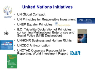 United Nations Initiatives
• UN Global Compact
• UN Principles for Responsible Investment
• UNEP Equator Principles
• ILO Tripartite Declaration of Principles
concerning Multinational Enterprises and
Social Policy (MNE Declaration)
• UNHCHR Business and Human Rights
• UNODC Anti-corruption
• UNCTAD Corporate Responsibility
Reporting, World Investment Report
 