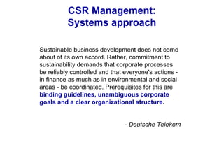 CSR Management:
Systems approach
Sustainable business development does not come
about of its own accord. Rather, commitment to
sustainability demands that corporate processes
be reliably controlled and that everyone's actions -
in finance as much as in environmental and social
areas - be coordinated. Prerequisites for this are
binding guidelines, unambiguous corporate
goals and a clear organizational structure.
- Deutsche Telekom
 