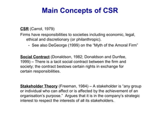 Main Concepts of CSR
Social Contract (Donaldson, 1982; Donaldson and Dunfee,
1999) – There is a tacit social contract between the firm and
society; the contract bestows certain rights in exchange for
certain responsibilities.
Stakeholder Theory (Freeman, 1984) – A stakeholder is “any group
or individual who can affect or is affected by the achievement of an
organisation’s purpose.” Argues that it is in the company’s strategic
interest to respect the interests of all its stakeholders.
CSR (Carrol, 1979)
Firms have responsibilities to societies including economic, legal,
ethical and discretionary (or philanthropic).
- See also DeGeorge (1999) on the “Myth of the Amoral Firm”
 