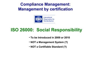 Compliance Management:
Management by certification
ISO 26000: Social Responsibility
• To be Introduced in 2009 or 2010
• NOT a Management System (?)
• NOT a Certifiable Standard (?)
 