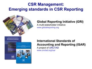 CSR Management:
Emerging standards in CSR Reporting
Global Reporting Initiative (GRI)
A multi-stakeholder initiative
www.globalreporting.org
International Standards of
Accounting and Reporting (ISAR)
A project of UNCTAD
www.unctad.org/isar
 