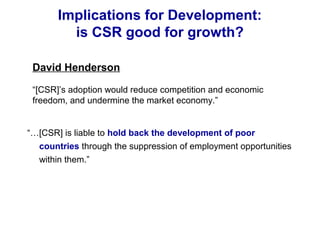 Implications for Development:
is CSR good for growth?
“…[CSR] is liable to hold back the development of poor
countries through the suppression of employment opportunities
within them.”
David Henderson
“[CSR]’s adoption would reduce competition and economic
freedom, and undermine the market economy.”
 