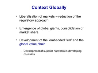 Context Globally
• Liberalisation of markets – reduction of the
regulatory approach
• Emergence of global giants, consolidation of
market share
• Development of the ‘embedded firm’ and the
global value chain
– Development of supplier networks in developing
countries
 