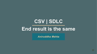 CSV | SDLC
End result is the same
Aniruddha Mehta
 