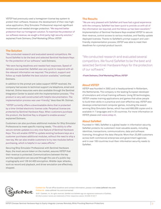 VSTEP had previously used a homegrown license key system to                                     The Results
protect their software. However, the development of their new high-                             “We are very pleased with SafeNet and have had a good experience
value application, Ship Simulator Professional required significant                             with the company. SafeNet has been quick to provide us with all of
involvement and needed stronger protection. “We required better                                 the information we required, and the follow up has been excellent.”
protection than our homegrown solution. To maximize the protection of                           Implementation of Sentinel Hardware Keys enabled VSTEP to secure
our software revenue, we sought a third party, high security solution,”                         their revenue, control access to various modules, and flexibly update
explained Frank Dolmans, Chief Marketing Officer, VSTEP  .                                      deployed licenses. Thanks to SafeNet’s prompt support and user-
                                                                                                friendly implementation process, VSTEP was able to meet their
                                                                                                deadlines for a prompt product launch.

The Solution
“We conducted research and evaluated several competitors. We
found SafeNet to be the best and selected Sentinel Hardware Keys                                “We conducted research and evaluated several
for the protection of our software,” said Dolmans.                                              competitors. We found SafeNet to be the best and
“We were facing deadlines and needed fast responses. Speed of                                   selected Sentinel Hardware Keys for the protection
delivery was essential. SafeNet was very quick to respond with all                              of our software.”
the relevant information we required. The product, support and
follow up made SafeNet the best solution available,” continued                                  -Frank Dolmans, Chief Marketing Officer, VSTEP
Dolmans.

In addition to the prompt pre-sales support VSTEP received, the
                                                                                                About VSTEP
company had access to technical support via telephone, email and
                                                                                                VSTEP was founded in 2002 and is headquartered in Rotterdam,
Internet. Online resources were also available through the Sentinel
                                                                                                the Netherlands. The company is the leading European developer
Integration Center to assist with the implementation process. “The
                                                                                                of simulators and virtual training software. Using 3D technologies,
product is very well constructed with helpful documentation. The
                                                                                                VSTEP creates training applications and games that allow people
implementation process was user-friendly,” describes Mr. Dolman.
                                                                                                to build their skills in a practical and cost-effective way. VSTEP also
“VSTEP currently offers a downloadable demo that is protected                                   develops entertainment computer games, including the award-
by a time-limited electronic license code. Perpetual license are                                winning Ship Simulator Series, which has sold 600,000 copies and is
protected by Sentinel Hardware Keys. When customers purchase                                    available in 7 languages and in 20 countries. For more information on
the product, the Sentinel Key is shipped to enable access,”                                     VSTEP, please visit www.vstep.nl.
explained Dolmans.
                                                                                                About SafeNet
Customers can also purchase additional modules for Ship Simulator
                                                                                                Founded in 1983, SafeNet is a global leader in information security.
Professional to meet specific training needs. “The ability to offer
                                                                                                SafeNet protects its customers’ most valuable assets, including
secure remote updates is a very nice feature of Sentinel Hardware
                                                                                                identities, transactions, communications, data and software
Keys. This will enable VSTEP to update existing hardware keys as a
                                                                                                licensing, throughout the data lifecycle. More than 25,000 customers
customer purchases additional modules, without the need to ship a
                                                                                                across both commercial enterprises and government agencies
new key. We can also enable customers to try new modules before
                                                                                                and in over 100 countries trust their information security needs to
purchasing, which is helpful in our sales efforts.”
                                                                                                SafeNet.
Securing Ship Simulator Professional with Sentinel Hardware
Keys, the most secure token on the market, assures VSTEP that
their revenue is protected. Communications between the key
and the application are secured through the use of a public key
cryptography and 128-bit AES encryption. Middle-layer attacks,
such as record and playback, and driver emulation are effectively
stopped.




                                 Contact Us: For all office locations and contact information, please visit www.safenet-inc.com
                                 Follow Us: www.safenet-inc.com/connected
                                 ©2011 SafeNet, Inc. All rights reserved. SafeNet and SafeNet logo are registered trademarks of SafeNet.
                                 All other product names are trademarks of their respective owners. CS (EN)-07.20.11



VSTEP Chooses Sentinel Hardware Keys to Easily Integrate Licenses Remotely While Providing Maximum Protectionv                                                        2
 