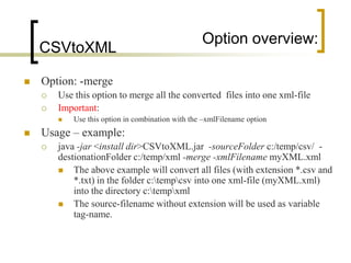 Option overview:
    CSVtoXML

   Option: -merge
       Use this option to merge all the converted files into one xml-file
       Important:
           Use this option in combination with the –xmlFilename option
   Usage – example:
       java -jar <install dir>CSVtoXML.jar -sourceFolder c:/temp/csv/ -
        destionationFolder c:/temp/xml -merge -xmlFilename myXML.xml
           The above example will convert all files (with extension *.csv and
            *.txt) in the folder c:tempcsv into one xml-file (myXML.xml)
            into the directory c:tempxml
           The source-filename without extension will be used as variable
            tag-name.
 