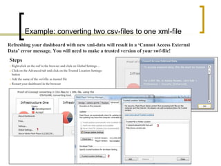 Example: converting two csv-files to one xml-file
Refreshing your dashboard with new xml-data will result in a ‘Cannot Access External
Data’ error message. You will need to make a trusted version of your swf-file!
Steps
1. Right-click on the swf in the browser and click on Global Settings…
2. Click on the Advanced-tab and click on the Trusted Location Settings-
   button
3. Add the name of the swf-file as trusted file

4. Restart your dashboard in the browser
 