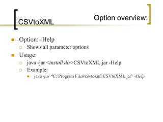 Option overview:
    CSVtoXML

   Option: -Help
       Shows all parameter options
   Usage:
       java -jar <install dir>CSVtoXML.jar -Help
       Example:
           java -jar “C:Program FilescsvtoxmlCSVtoXML.jar” -Help
 