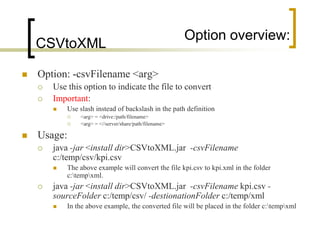 Option overview:
    CSVtoXML

   Option: -csvFilename <arg>
       Use this option to indicate the file to convert
       Important:
           Use slash instead of backslash in the path definition
                <arg> = <drive:/path/filename>
                <arg> = <//server/share/path/filename>

   Usage:
       java -jar <install dir>CSVtoXML.jar -csvFilename
        c:/temp/csv/kpi.csv
           The above example will convert the file kpi.csv to kpi.xml in the folder
            c:tempxml.
       java -jar <install dir>CSVtoXML.jar -csvFilename kpi.csv -
        sourceFolder c:/temp/csv/ -destionationFolder c:/temp/xml
           In the above example, the converted file will be placed in the folder c:tempxml
 