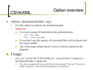 Option overview:
    CSVtoXML

   Option: -destinationFolder <arg>
       Use this option to indicate the destination path
       Important:
          Use slash instead of backslash in the path definition
               <arg> = <drive:/path/>
               <arg> = <//server/share/path/>
           If you don‟t use this option, all converted files will be placed into
            the source-folder
           Tip: if the target-folder doesn‟t exist, it will be created by the
            program.
   Usage:
       java -jar <install dir>CSVtoXML.jar -sourceFolder c:/temp/csv/ -
        destinationFolder c:/temp/xml
           The above example will convert all files (with extension *.csv and *.txt) in the
            folder c:tempcsv. The result will be placed in c:tempxml
 