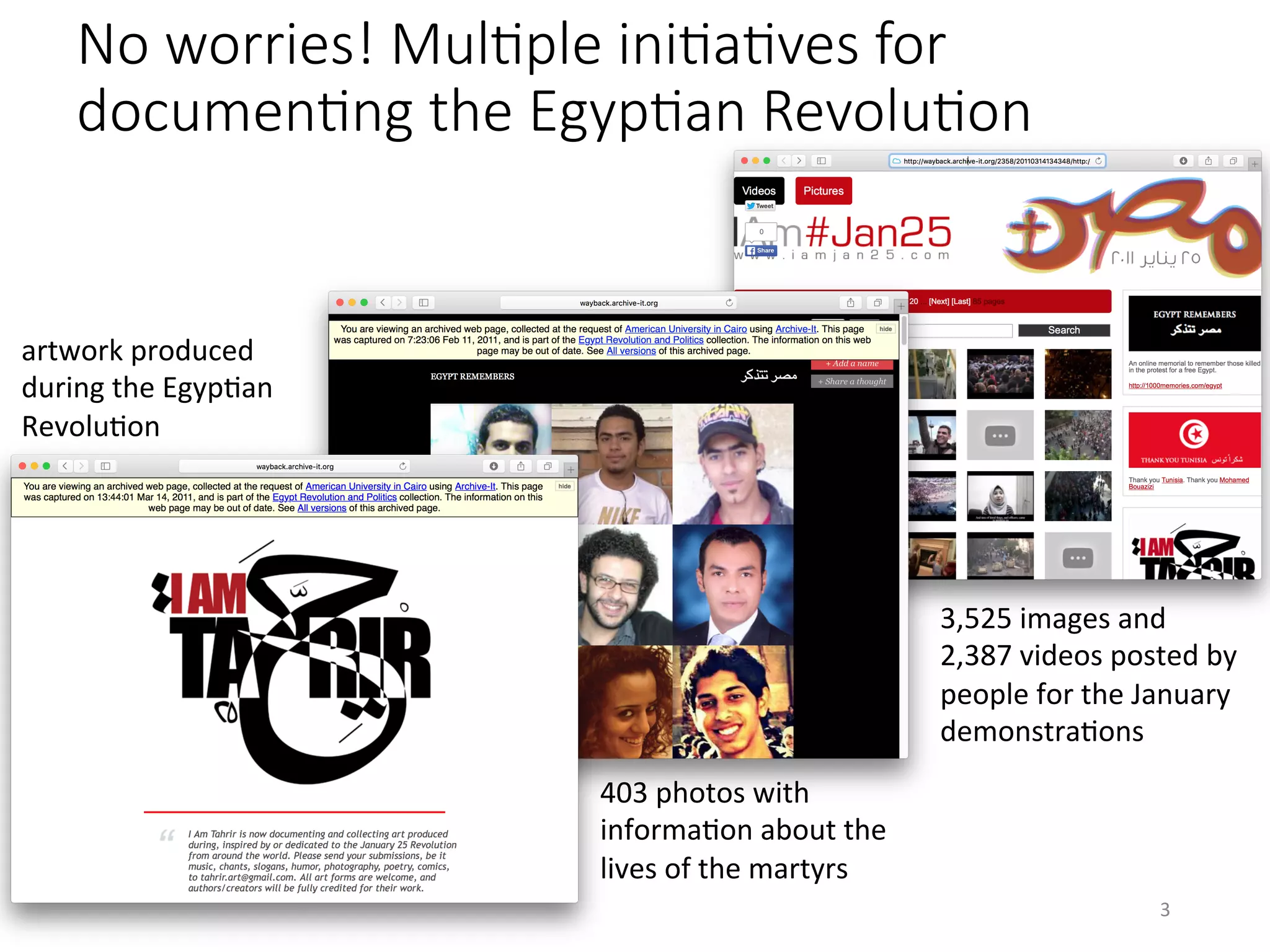 No worries! MulHple iniHaHves for
documenHng the EgypHan RevoluHon
403	photos	with	
informaVon	about	the	
lives	of	the	martyrs	
3,525	images	and	
2,387	videos	posted	by	
people	for	the	January	
demonstraVons	
artwork	produced	
during	the	EgypVan	
RevoluVon	
3	
 