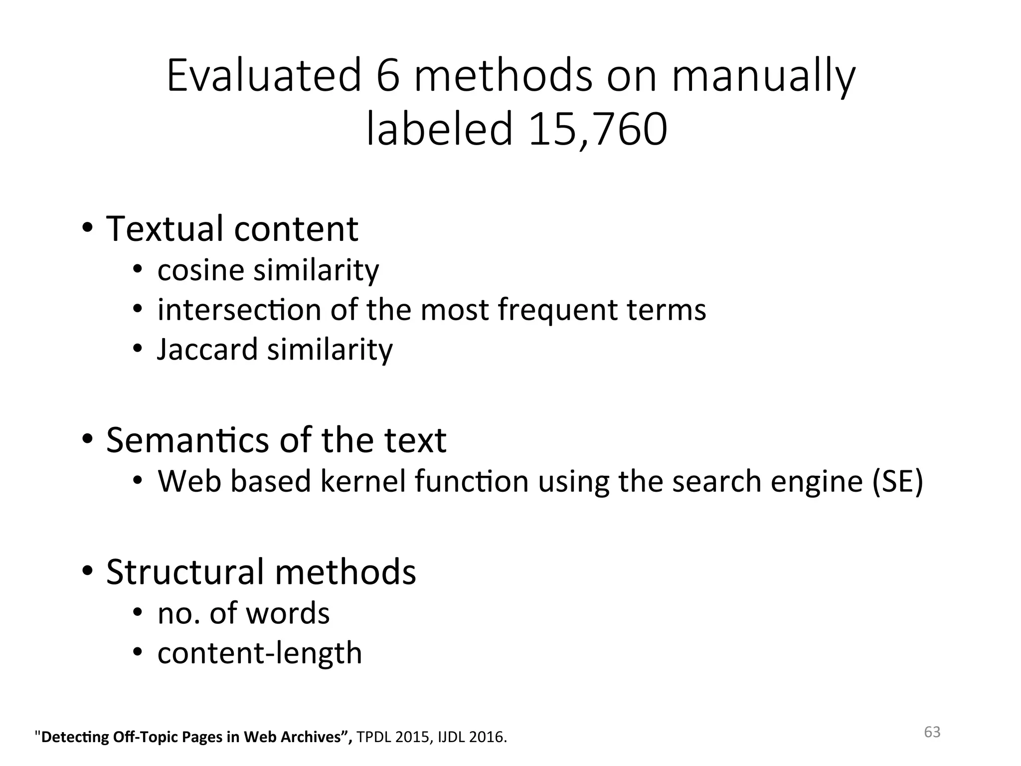 Evaluated 6 methods on manually
labeled 15,760 
•  Textual	content	
•  cosine	similarity		
•  intersecVon	of	the	most	frequent	terms	
•  Jaccard	similarity	
•  SemanVcs	of	the	text	
•  Web	based	kernel	funcVon	using	the	search	engine	(SE)	
•  Structural	methods	
•  no.	of	words	
•  content-length	
63	"Detec5ng	Oﬀ-Topic	Pages	in	Web	Archives”,	TPDL	2015,	IJDL	2016.		
 
