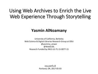 Using Web Archives to Enrich the Live
Web Experience Through Storytelling	
Yasmin	AlNoamany	
	
University	of	California,	Berkeley	
Web	Science	&	Digital	Libraries	Research	Group	at	ODU	
@yasmina_anwar	
@WebSciDL	
Research	Funded	by	IMLS	LG-71-15-0077-15	
		
csv,conf,v3	
Portland,	OR,	2017-05-03	
 