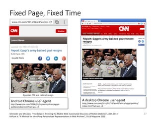Fixed Page, Fixed Time
A	desktop	Chrome	user-agent	
hQp://www.cnn.com/2014/02/24/world/africa/egypt-poliVcs/
index.html?hpt=wo_c2	
Android	Chrome	user-agent	
hQp://www.cnn.com/2014/02/24/world/africa/egypt-
poliVcs/index.html?hpt=wo_c2	
Schneider	and	McCown,	“First	Steps	in	Archiving	the	Mobile	Web:	Automated	Discovery	of	Mobile	Websites”,	JCDL	2013.	
Kelly	et	al.	“A	Method	for	IdenVfying	Personalized	RepresentaVons	in	Web	Archives”,	D-Lib	Magazine	2013	.	
27	
 
