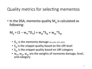 Quality metrics for selecHng mementos
•  In	the	DSA,	memento	quality	Mq	is	calculated	as	
following:		
	
			Mq	=	(1	−	wm*Dm)	+	wql*Sql	+	wqc*Sqc	
•  Dm	is	the	memento	damage	(Brunelle,	JCDL	2014)		
•  Sql	is	the	snippet	quality	based	on	the	URI	level	
•  Sqc	is	the	snippet	quality	based	on	URI	category	
•  wm,	wql,	wqc	are	the	weights	of	memento	damage,	level,	
and	category	
41	
 