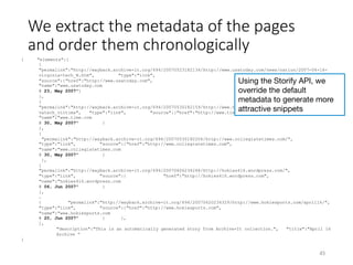 We extract the metadata of the pages
and order them chronologically 
{ "elements":[
{
"permalink":"http://wayback.archive-it.org/694/20070523182134/http://www.usatoday.com/news/nation/2007-04-16-
virginia-tech_N.htm", "type":"link",
"source":{"href":"http://www.usatoday.com",
"name":"www.usatoday.com
@ 23, May 2007"}
},
{
"permalink":"http://wayback.archive-it.org/694/20070530182159/http://www.time.com/time/specials/2007/
vatech_victims", "type":"link", "source":{"href":"http://www.time.com",
"name":"www.time.com
@ 30, May 2007" }
},
{
"permalink":"http://wayback.archive-it.org/694/20070530182206/http://www.collegiatetimes.com/",
"type":"link", "source":{"href":"http://www.collegiatetimes.com",
"name":"www.collegiatetimes.com
@ 30, May 2007" }
},
{
"permalink":"http://wayback.archive-it.org/694/20070606234248/http://hokies416.wordpress.com/",
"type":"link", "source":{ "href":"http://hokies416.wordpress.com",
"name":"hokies416.wordpress.com
@ 06, Jun 2007" }
},
…
{ "permalink":"http://wayback.archive-it.org/694/20070620234329/http://www.hokiesports.com/april16/",
"type":"link", "source":{"href":"http://www.hokiesports.com",
"name":"www.hokiesports.com
@ 20, Jun 2007" } },
],
"description":"This is an automatically generated story from Archive-It collection.", "title":"April 16
Archive ”
}
45	
Using the Storify API, we
override the default
metadata to generate more
attractive snippets	
 