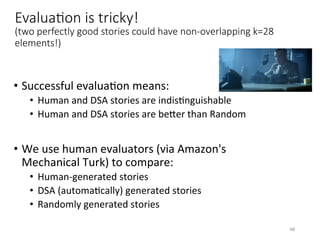 EvaluaHon is tricky!
(two perfectly good stories could have non-overlapping k=28
elements!)
•  Successful	evaluaVon	means:	
•  Human	and	DSA	stories	are	indisVnguishable	
•  Human	and	DSA	stories	are	beQer	than	Random	
•  We	use	human	evaluators	(via	Amazon's	
Mechanical	Turk)	to	compare:	
•  Human-generated	stories	
•  DSA	(automaVcally)	generated	stories	
•  Randomly	generated	stories		
48	
 