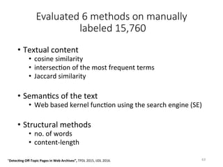 Evaluated 6 methods on manually
labeled 15,760 
•  Textual	content	
•  cosine	similarity		
•  intersecVon	of	the	most	frequent	terms	
•  Jaccard	similarity	
•  SemanVcs	of	the	text	
•  Web	based	kernel	funcVon	using	the	search	engine	(SE)	
•  Structural	methods	
•  no.	of	words	
•  content-length	
63	"Detec5ng	Oﬀ-Topic	Pages	in	Web	Archives”,	TPDL	2015,	IJDL	2016.		
 