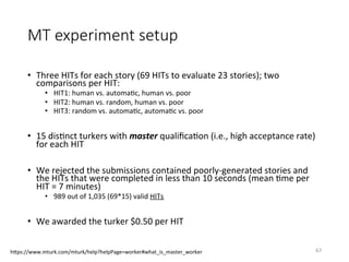 MT experiment setup
•  Three	HITs	for	each	story	(69	HITs	to	evaluate	23	stories);	two	
comparisons	per	HIT:	
•  HIT1:	human	vs.	automaVc,	human	vs.	poor	
•  HIT2:	human	vs.	random,	human	vs.	poor	
•  HIT3:	random	vs.	automaVc,	automaVc	vs.	poor	
	
•  15	disVnct	turkers	with	master	qualiﬁcaVon	(i.e.,	high	acceptance	rate)		
for	each	HIT	
•  We	rejected	the	submissions	contained	poorly-generated	stories	and	
the	HITs	that	were	completed	in	less	than	10	seconds	(mean	Vme	per	
HIT	=	7	minutes)	
•  989	out	of	1,035	(69*15)	valid	HITs		
•  We	awarded	the	turker	$0.50	per	HIT	
67	hQps://www.mturk.com/mturk/help?helpPage=worker#what_is_master_worker	
 