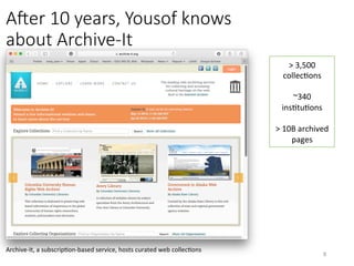 AOer 10 years, Yousof knows
about Archive-It 
>	3,500	
collecVons	
	
~340	
insVtuVons	
	
>	10B	archived	
pages	
Archive-It,	a	subscripVon-based	service,	hosts	curated	web	collecVons	
8	
 