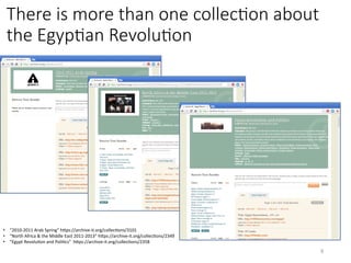 There is more than one collecHon about
the EgypHan RevoluHon
•  “2010-2011	Arab	Spring”	hQps://archive-it.org/collecVons/3101	
•  “North	Africa	&	the	Middle	East	2011-2013”	hQps://archive-it.org/collecVons/2349	
•  “Egypt	RevoluVon	and	PoliVcs”		hQps://archive-it.org/collecVons/2358	
9	
 