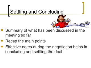 Settling and Concluding Summary of what has been discussed in the meeting so far Recap the main points Effective notes during the negotiation helps in concluding and settling the deal 
