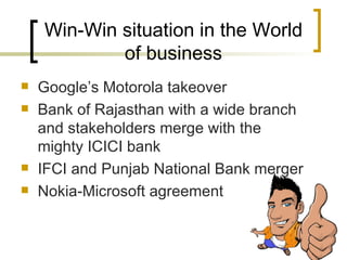 Win-Win situation in the World of business Googles Motorola takeover Bank of Rajasthan with a wide branch and stakeholders merge with the mighty ICICI bank IFCI and Punjab National Bank merger Nokia-Microsoft agreement 