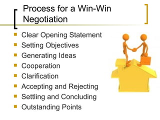 Process for a Win-Win Negotiation Clear Opening Statement Setting Objectives Generating Ideas Cooperation Clarification Accepting and Rejecting Settling and Concluding Outstanding Points 