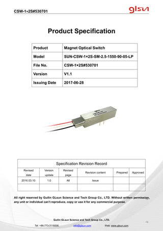 CSW-1×2S#530701
Guilin GLsun Science and Tech Group Co., LTD.
Tel: +86-773-3116006 info@glsun.com Web: www.glsun.com
- 1 -
Product Specification
Specification Revision Record
Revised
date
Version
update
Revised
page
Revision content Prepared Approved
2016.03.10 1.0 All Issue
All right reserved by Guilin GLsun Science and Tech Group Co., LTD. Without written permission,
any unit or individual can’t reproduce, copy or use it for any commercial purpose.
Product Magnet Optical Switch
Model SUN-CSW-1×2S-SM-2.5-1550-90-05-LP
File No. CSW-1×2S#530701
Version V1.1
Issuing Date 2017-06-28
- 1 -
 