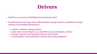 • Need for new sources of funding (since financial crisis)
• Transformation of energy sector (liberalization energy markets, decarbonize energy
systems, decentralized generation):
-> smaller, modular energy projects
-> open entry to new players, e.g. small firms, local authorities, citizens
-> energy consumer can become producers (prosumer)
-> Communities, local authorities, can become energy producers
Drivers
 