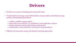 • Need for new sources of funding (since financial crisis)
• Transformation of energy sector (liberalization energy markets, decarbonize energy
systems, decentralized generation):
-> smaller, modular energy projects
-> open entry to new players, e.g. small firms, local authorities, citizens
-> energy consumer can become producers (prosumer)
-> Communities, local authorities, can become energy producers
• Diffusion of community energy and shared ownership approaches
Drivers
 