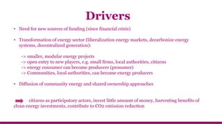 • Need for new sources of funding (since financial crisis)
• Transformation of energy sector (liberalization energy markets, decarbonize energy
systems, decentralized generation):
-> smaller, modular energy projects
-> open entry to new players, e.g. small firms, local authorities, citizens
-> energy consumer can become producers (prosumer)
-> Communities, local authorities, can become energy producers
• Diffusion of community energy and shared ownership approaches
citizens as participatory actors, invest little amount of money, harvesting benefits of
clean energy investments, contribute to CO2 emission reduction
Drivers
 