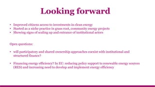 • Improved citizens access to investments in clean energy
• Started as a niche practice in grass root, community energy projects
• Showing signs of scaling up and entrance of institutional actors
Open questions:
• will participatory and shared ownership approaches coexist with institutional and
structured finance?
• Financing energy efficiency? In EU: reducing policy support to renewable energy sources
(RES) and increasing need to develop and implement energy efficiency
Looking forward
 
