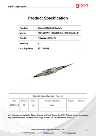 CSW-1x1#530101
Guilin GLsun Science and Tech Group Co., LTD.
Tel: +86-773-3116006 info@glsun.com Web: www.glsun.com
- 1 -
Product Specification
Specification Revision Record
Date Version Page Revision Description Prepare Approve
2015.03.18 1.0 All Issue
All right reserved by Guilin GLsun Science and Tech Group Co., LTD. Without written permission,
any unit or individual can’t reproduce, copy or use it for any commercial purpose.
Product Magnet Optical Switch
Model SUN-CSW-1x1B-SM-2.5-1550-90-05-LP
File No. CSW-1x1#530101
Version V1.1
Issuing Date 2017-06-18
- 1 -
 