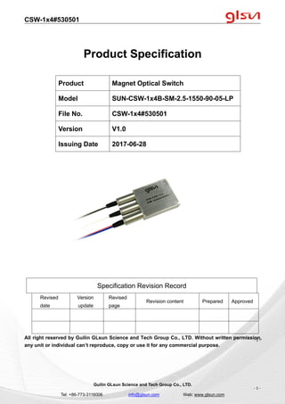 CSW-1x4#530501
Guilin GLsun Science and Tech Group Co., LTD.
Tel: +86-773-3116006 info@glsun.com Web: www.glsun.com
- 1 -
Product Specification
Specification Revision Record
Revised
date
Version
update
Revised
page
Revision content Prepared Approved
All right reserved by Guilin GLsun Science and Tech Group Co., LTD. Without written permission,
any unit or individual can’t reproduce, copy or use it for any commercial purpose.
Product Magnet Optical Switch
Model SUN-CSW-1x4B-SM-2.5-1550-90-05-LP
File No. CSW-1x4#530501
Version V1.0
Issuing Date 2017-06-28
- 1 -
 