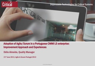 © 2013 Critical Software S.A.
Dependable Technologies for Critical Systems
Adoption of Agile/Scrum in a Portuguese CMMI L5 enterprise:
Improvement Approach and Experiences
Délio Almeida, Quality Manager
21st June 2013, Agile & Scrum Portugal 2013
 