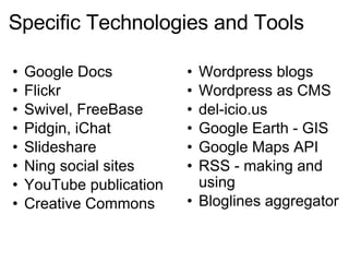Specific Technologies and Tools Google Docs Flickr Swivel, FreeBase Pidgin, iChat Slideshare Ning social sites YouTube publication Creative Commons  Wordpress blogs Wordpress as CMS del-icio.us Google Earth - GIS Google Maps API RSS - making and using Bloglines aggregator 