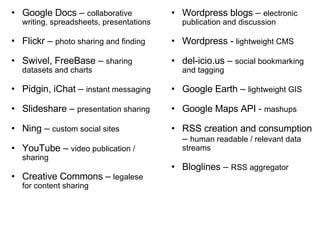 Google Docs –  collaborative writing, spreadsheets, presentations Flickr –  photo sharing and finding Swivel, FreeBase –  sharing datasets and charts Pidgin, iChat –  instant messaging Slideshare –  presentation sharing Ning –  custom social sites YouTube –  video publication / sharing Creative Commons –  legalese for content sharing Wordpress blogs –  electronic publication and discussion Wordpress -  lightweight CMS  del-icio.us –  social bookmarking and tagging Google Earth –  lightweight GIS Google Maps API -  mashups RSS creation and consumption –  human readable / relevant data streams Bloglines –  RSS aggregator 