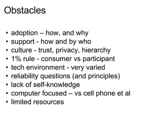 Obstacles adoption – how, and why support - how and by who culture - trust, privacy, hierarchy 1% rule - consumer vs participant tech environment - very varied reliability questions (and principles) lack of self-knowledge computer focused – vs cell phone et al limited resources 