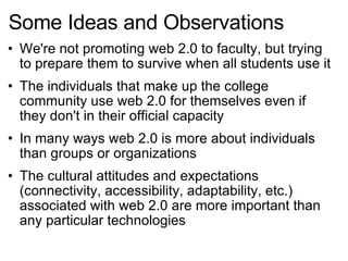 Some Ideas and Observations We're not promoting web 2.0 to faculty, but trying to prepare them to survive when all students use it The individuals that make up the college community use web 2.0 for themselves even if they don't in their official capacity In many ways web 2.0 is more about individuals than groups or organizations The cultural attitudes and expectations (connectivity, accessibility, adaptability, etc.) associated with web 2.0 are more important than any particular technologies 
