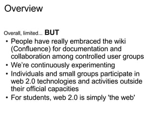 Overview Overall, limited...  BUT People have really embraced the wiki (Confluence) for documentation and collaboration among controlled user groups We’re continuously experimenting  Individuals and small groups participate in web 2.0 technologies and activities outside their official capacities For students, web 2.0 is simply 'the web' 