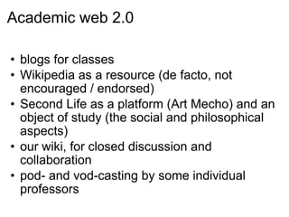 Academic web 2.0 blogs for classes Wikipedia as a resource (de facto, not encouraged / endorsed) Second Life as a platform (Art Mecho) and an object of study (the social and philosophical aspects) our wiki, for closed discussion and collaboration pod- and vod-casting by some individual professors 