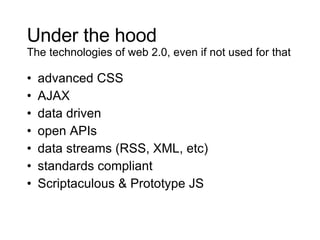 Under the hood The technologies of web 2.0, even if not used for that advanced CSS AJAX data driven open APIs data streams (RSS, XML, etc) standards compliant Scriptaculous & Prototype JS 