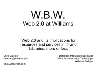 W.B.W. Web 2.0 at Williams Web 2.0 and its implications for resources and services in IT and Libraries, more or less Chris Warren  cwarren@williams.edu  ficial.wordpress.com Database Integration Specialist Office for Information Technology Williams College 
