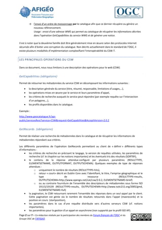 → l’envoi d’un ordre de moissonnage par le catalogue afin que ce dernier récupère ou génère un
           nouveau référencement.
           Usage : envoi d’une adresse WMS qui permet au catalogue de récupérer les informations décrites
           dans l’opération GetCapabilities du service WMS et de générer une notice.

Il est à noter que la deuxième famille doit être généralement mise en œuvre selon des protocoles Internet
sécurisés afin d’éviter une corruption du catalogue. Non décrits actuellement dans le standard de l’OGC, il
existe plusieurs modalités d’implémentation complexifiant l’interopérabilité du CSW-T.


LES PRINCIPALES OPERATIONS DU CSW

Dans ce document, nous nous limitons à une description des opérations pour le web (CSW).


GetCapabilities (obligatoire)

Permet de retourner les métadonnées du service CSW en décomposant les informations suivantes :

        la description générale du service (titre, résumé, responsable, limitations d’usages,…),
        les opérations mises en œuvre par le service et leurs paramètres d’appel,
        les critères de recherche auxquels le service peut répondre (par exemple requête sur l’intersection
         d’un polygone,…),
        les profils disponibles dans le catalogue.

Exemple :

http://www.geocatalogue.fr/api-
public/servicesRest?service=CSW&request=GetCapabilities&AcceptVersion=2.0.2


GetRecords (obligatoire)

Permet de réaliser une recherche de métadonnées dans le catalogue et de récupérer les informations de
métadonnées répondant aux critères.

Les différents paramètres de l’opération GetRecords permettent au client de « définir » différents types
d’informations :
      les critères de recherche en précisant le langage, la version de requêtes utilisées, les paramètres de
         recherche (cf. le chapitre sur les notions importantes) et les éventuels tris des résultats (SORTBY),
      le contenu de la réponse attendue configuré par plusieurs paramètres (RESULTTYPE,
         ELEMENTSETNAME, OUTPUTFORMAT, OUTPUTSCHEMA). Quelques exemples de type de réponses
         attendues :
             o uniquement le nombre de résultats (RESULTTYPE=hits),
             o retour « court» décrit en Dublin Core avec l’identifiant, le titre, l’emprise géographique et le
                  type                     de                  ressource                      (RESULTTYPE=results,
                  OUTPUTSCHEMA=http://www.opengis.net/cat/csw/2.0.2, ELEMENTSETNAME=brief)
             o ou au contraire fourniture de l’ensemble des descripteurs de métadonnées sous forme ISO
                  19115/19139 (RESULTTYPE=results, OUTPUTSCHEMA=http://www.isotc211.org/2005/gmd,
                  ELEMENTSETNAME=full)
      la pagination, le CSW retournant rarement l’ensemble des réponses dans un seul appel par le client.
         Cette pagination est gérée via le nombre de résultats retournés dans l’appel (maxrecords) et la
         position en cours (startposition),
      les paramètres dans le cas d’une requête distribuée vers d’autres serveurs CSW (cf. notions
         importantes),
      les paramètres pour la gestion d’un appel en asynchrone (non supporté par le profil ISO AP).
Page 2 sur 7 - Co-rédaction réalisée par la participation des membres du Forum français de l’OGC et du
Groupe OGC de l’AFIGéO.
 