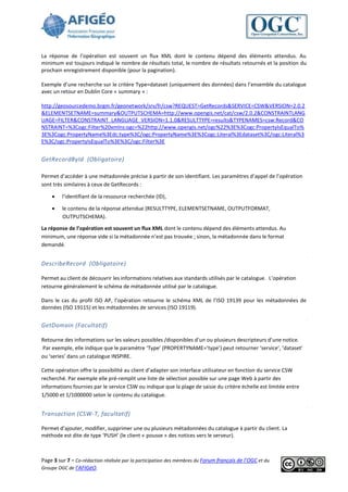 La réponse de l’opération est souvent un flux XML dont le contenu dépend des éléments attendus. Au
minimum est toujours indiqué le nombre de résultats total, le nombre de résultats retournés et la position du
prochain enregistrement disponible (pour la pagination).

Exemple d’une recherche sur le critère Type=dataset (uniquement des données) dans l’ensemble du catalogue
avec un retour en Dublin Core « summary » :

http://geosourcedemo.brgm.fr/geonetwork/srv/fr/csw?REQUEST=GetRecords&SERVICE=CSW&VERSION=2.0.2
&ELEMENTSETNAME=summary&OUTPUTSCHEMA=http://www.opengis.net/cat/csw/2.0.2&CONSTRAINTLANG
UAGE=FILTER&CONSTRAINT_LANGUAGE_VERSION=1.1.0&RESULTTYPE=results&TYPENAMES=csw:Record&CO
NSTRAINT=%3Cogc:Filter%20xmlns:ogc=%22http://www.opengis.net/ogc%22%3E%3Cogc:PropertyIsEqualTo%
3E%3Cogc:PropertyName%3Edc:type%3C/ogc:PropertyName%3E%3Cogc:Literal%3Edataset%3C/ogc:Literal%3
E%3C/ogc:PropertyIsEqualTo%3E%3C/ogc:Filter%3E


GetRecordById (Obligatoire)

Permet d’accéder à une métadonnée précise à partir de son identifiant. Les paramètres d’appel de l’opération
sont très similaires à ceux de GetRecords :

        l’identifiant de la ressource recherchée (ID),

        le contenu de la réponse attendue (RESULTTYPE, ELEMENTSETNAME, OUTPUTFORMAT,
         OUTPUTSCHEMA).

La réponse de l’opération est souvent un flux XML dont le contenu dépend des éléments attendus. Au
minimum, une réponse vide si la métadonnée n’est pas trouvée ; sinon, la métadonnée dans le format
demandé.


DescribeRecord (Obligatoire)

Permet au client de découvrir les informations relatives aux standards utilisés par le catalogue. L’opération
retourne généralement le schéma de métadonnée utilisé par le catalogue.

Dans le cas du profil ISO AP, l’opération retourne le schéma XML de l’ISO 19139 pour les métadonnées de
données (ISO 19115) et les métadonnées de services (ISO 19119).


GetDomain (Facultatif)

Retourne des informations sur les valeurs possibles /disponibles d’un ou plusieurs descripteurs d’une notice.
Par exemple, elle indique que le paramètre ‘Type’ (PROPERTYNAME=’type’) peut retourner ‘service’, ’dataset’
ou ‘series’ dans un catalogue INSPIRE.

Cette opération offre la possibilité au client d’adapter son interface utilisateur en fonction du service CSW
recherché. Par exemple elle pré-remplit une liste de sélection possible sur une page Web à partir des
informations fournies par le service CSW ou indique que la plage de saisie du critère échelle est limitée entre
1/5000 et 1/1000000 selon le contenu du catalogue.


Transaction (CSW-T, facultatif)

Permet d’ajouter, modifier, supprimer une ou plusieurs métadonnées du catalogue à partir du client. La
méthode est dite de type ‘PUSH’ (le client « pousse » des notices vers le serveur).



Page 3 sur 7 - Co-rédaction réalisée par la participation des membres du Forum français de l’OGC et du
Groupe OGC de l’AFIGéO.
 