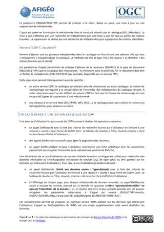 Le paramètre TRANSACTIONTYPE permet de préciser si le client réalise un ajout, une mise à jour ou une
suppression de métadonnées.

L’ajout est opéré en fournissant la métadonnée dans le standard attendu par le catalogue (MD_Metadata). La
mise à jour s’effectue par une recherche de métadonnées puis une mise à jour de tout ou partie des notices
trouvées. La suppression se réalise par une recherche de métadonnées puis suppression des notices identifiées.


Harvest (CSW-T, facultatif)

Permet d’ajouter une ou plusieurs métadonnées dans le catalogue en fournissant une adresse URL qui sera
« moissonnée » (récupérée) par le catalogue. La méthode est dite de type ‘PULL’ (le serveur « va chercher » des
notices fournies par le client).

Les paramètres d’appel permettent de préciser l’adresse de la ressource (SOURCE) et le type de document
(RESOURCETYPE) que le catalogue doit moissonner. Au minimum dans le profil ISO AP, le document doit être
un fichier de métadonnées XML ISO 19139 (par exemple, disponible sur un serveur FTP).

Cette opération permet théoriquement aussi de spécifier :

        un autre service CSW, le catalogue permettant ainsi de moissonner un autre catalogue. La notion de
         moissonnage correspond à la récupération de l’ensemble des métadonnées du catalogue distant. A
         noter néanmoins que l’un des défauts du service CSW en tant que technique de moissonnage est son
         incapacité à gérer la suppression d’une métadonnée#.

        une adresse d’un service Web OGC (WMS, WFS, WCS,…), le catalogue peut alors utiliser le contenu du
         GetCapabilities pour produire sa notice.


UN CAS D’USAGE D’UTILISATION CLASSIQUE DU CSW

L’un des cas d’utilisation les plus usuels du CSW consiste à réaliser les opérations suivantes :

        un appel GetRecords avec la liste des critères de recherche fournie par l’utilisateur en limitant à une
         réponse « courte » sous forme de Dublin Core : Le tableau de résultats « Titre, résumé, emprise » de la
         recherche est affiché à l’utilisateur ;

        des appels GetRecords successifs pour gérer la pagination des résultats ;

        un appel GetRecordById lorsque l’utilisateur sélectionne une fiche spécifique avec les paramètres
         permettant de récupérer l’ensemble de la métadonnée sous forme XML ISO.

Une déclinaison de ce cas d’utilisation est souvent réalisée lorsqu’un catalogue est utilisé pour rechercher des
données affichables ou téléchargeables (recherche de services OGC de type WMS ou WFS portant sur les
données qui intéressent l’utilisateur). Pour cela, le cas d’utilisation précédent devient :

        un appel GetRecords (limité aux données seules - Type=dataset) avec la liste des critères de
         recherche fournie par l’utilisateur en limitant à une réponse « courte » sous forme de Dublin Core : Le
         tableau de résultats « Titre, résumé, emprise » de la recherche est affiché à l’utilisateur ;

        à l’affichage de chaque page, pour chaque métadonnée de donnée remontée, un appel GetRecords
         visant à trouver les services portant sur la donnée en question (critère ‘operatesOnIdentifier’ en
         passant l’identifiant de la donnée) : ici, le résultat doit être le plus complet possible afin de pouvoir
         récupérer les paramètres nécessaires à l’appel du service (RESULTTYPE=results,
         OUTPUTSCHEMA=http://www.isotc211.org/2005/gmd, ELEMENTSETNAME=full) ;

Cet enchaînement permet de proposer un éventuel service WMS portant sur les données qui intéressent
l’utilisateur. L’appel au GetCapabilities du WMS est une étape supplémentaire utile avant d’afficher les
données.


Page 4 sur 7 - Co-rédaction réalisée par la participation des membres du Forum français de l’OGC et du
Groupe OGC de l’AFIGéO.
 