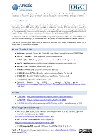 Ce mécanisme permet d'optimiser les temps d'accès par rapport à la recherche distribuée. Il est en effet
possible de ne moissonner qu'une partie d'un autre catalogue (selon certains critères) et non pas sa totalité.


La recherche distribuée

Le standard permet d’effectuer des recherches distribuées, dites avec rebond. Concrètement, le client
interroge un service CSW qui lui-même interroge un ou plusieurs services CSW sous-jacents en passant les
mêmes critères de recherche. Le client reçoit ensuite une unique réponse issue de la somme des réponses des
services sous-jacents. Evidemment, cette approche pose des questions ergonomiques et fonctionnelles (peut-
on, voire doit-on, fusionner des résultats de recherche avec des systèmes de tri différents ?)

Ce mécanisme peut être récursif (les services CSW sous-jacents appelant eux-même des services CSW), voire
circulaire. Pour éviter ce risque, le paramètre HOPCOUNT permet de limiter le nombre de rebonds autorisés.

La recherche distribuée peut s'avérer lente et résulter de réponses "vides" lorsqu'un serveur de répond pas ou
dans le cas d'un problème sur le réseau.


Normes / Standards liés

        Dublin Core Metadata Element Set, Version 1.0 : http://dublincore.org/documents/1998/09/dces/

        ISO 19115 : ISO 19115 : 2003, Geographic information – Metadata

        ISO 19115/Cor.1:2006, Geographic information – Metadata, Technical Corrigendum 1

        ISO/TS 19139:2006, Geographic information - Metadata - Implementation specification

        ISO 19119:2005, Geographic information – Services

        ISO 19119:2005 PDAM 1, Geographic information – Services

        OGC 04-095, OpenGIS® Filter Encoding Implementation Specification (Version 1.1)
        OGC 05-008 - OpenGIS® Web Services Common Specification - Version: 1.0.0
        OASIS/ebXML Registry Service Specifications V3.0
        Technical       Guidance      for   INSPIRE    -    Discovery     Services    Version    2      :
         http://inspire.jrc.ec.europa.eu/documents/Network_Services/Technical_Guidance_Discovery_Services
         _v2.12.pdf



Versions

        2.0.2 (2007) : (http://portal.opengeospatial.org/files/?artifact_id=5929&version=2)

        2.0.1 (2004) : (http://portal.opengeospatial.org/files/?artifact_id=20555)

        1.0 (1999) : (http://portal.opengeospatial.org/files/?artifact_id=831) – première version du CSW

Profils d’application disponibles :

       OGC 07-045, CSW ISO AP, OGC™ Catalogue Services Specification 2.0.2 - ISO Metadata Application
        Profile for CSW 2.0, version 1.0.0 (2007) :
     http://portal.opengeospatial.org/files/?artifact_id=21460

        OGC 07-110r4, CSW EbRIM Profile of the CSW (1.0.1) :
     http://portal.opengeospatial.org/files/?artifact_id=31137

        OGC Cataloguing of ISO Metadata (CIM) using the ebRIM profile of CS-W (0.1.7) :

Page 6 sur 7 - Co-rédaction réalisée par la participation des membres du Forum français de l’OGC et du
Groupe OGC de l’AFIGéO.
 